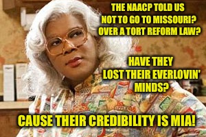 Must be a slow day at the NAACP office | THE NAACP
TOLD US NOT TO GO TO MISSOURI?  OVER A TORT REFORM LAW? HAVE THEY LOST THEIR EVERLOVIN' MINDS? CAUSE THEIR CREDIBILITY IS MIA! | image tagged in memes,naacp,tort reform,madea,lost mind | made w/ Imgflip meme maker