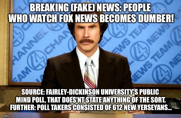 BREAKING NEWS | BREAKING (FAKE) NEWS: PEOPLE WHO WATCH FOX NEWS BECOMES DUMBER! SOURCE: FAIRLEY-DICKINSON UNIVERSITY'S PUBLIC MIND POLL, THAT DOES'NT STATE ANYTHING OF THE SORT. FURTHER: POLL TAKERS CONSISTED OF 612 NEW YERSEYANS... | image tagged in breaking news | made w/ Imgflip meme maker