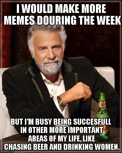 The Most Interesting Man In The World Meme | I WOULD MAKE MORE MEMES DOURING THE WEEK; BUT I'M BUSY BEING SUCCESFULL IN OTHER MORE IMPORTANT AREAS OF MY LIFE, LIKE CHASING BEER AND DRINKING WOMEN. | image tagged in memes,the most interesting man in the world | made w/ Imgflip meme maker