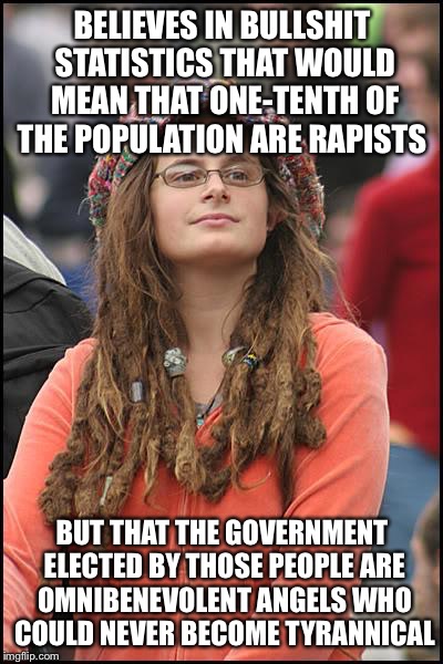 It's hard to feel sorry for people who think like this | BELIEVES IN BULLSHIT STATISTICS THAT WOULD MEAN THAT ONE-TENTH OF THE POPULATION ARE RAPISTS; BUT THAT THE GOVERNMENT ELECTED BY THOSE PEOPLE ARE OMNIBENEVOLENT ANGELS WHO COULD NEVER BECOME TYRANNICAL | image tagged in memes,college liberal | made w/ Imgflip meme maker