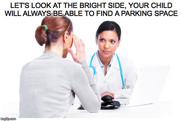 Woman and doctor | LET'S LOOK AT THE BRIGHT SIDE, YOUR CHILD WILL ALWAYS BE ABLE TO FIND A PARKING SPACE | image tagged in woman and doctor | made w/ Imgflip meme maker