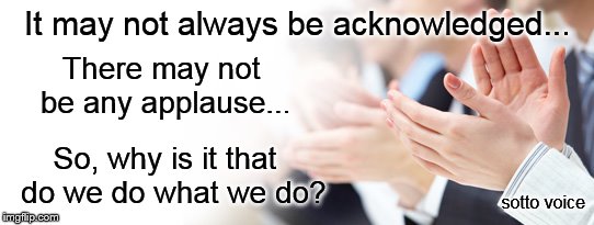 It may not always be acknowledged... There may not be any applause... So, why is it that  do we do what we do? sotto voice | image tagged in applause | made w/ Imgflip meme maker