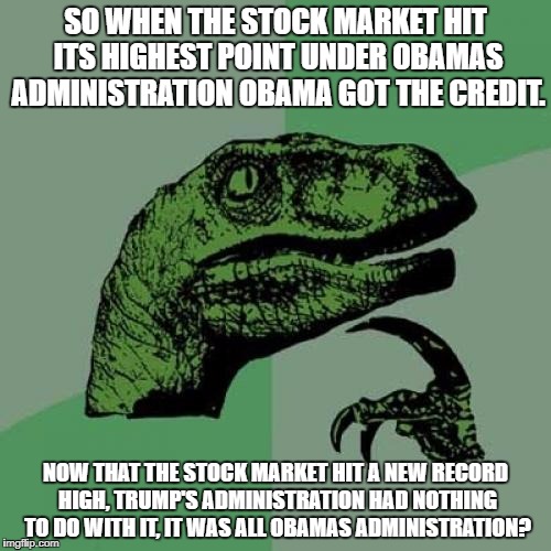 Philosoraptor | SO WHEN THE STOCK MARKET HIT ITS HIGHEST POINT UNDER OBAMAS ADMINISTRATION OBAMA GOT THE CREDIT. NOW THAT THE STOCK MARKET HIT A NEW RECORD HIGH, TRUMP'S ADMINISTRATION HAD NOTHING TO DO WITH IT, IT WAS ALL OBAMAS ADMINISTRATION? | image tagged in memes,philosoraptor | made w/ Imgflip meme maker