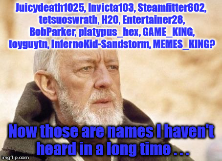 Seriously, where are people these days? We need you to return!! | Juicydeath1025, Invicta103, Steamfitter602, tetsuoswrath, H2O, Entertainer28, BobParker, platypus_hex, GAME_KING, toyguytn, InfernoKid-Sandstorm, MEMES_KING? Now those are names I haven't heard in a long time . . . | image tagged in juicydeath1025,invicta103,entertainer28,where is everyone,missing,disappeared | made w/ Imgflip meme maker