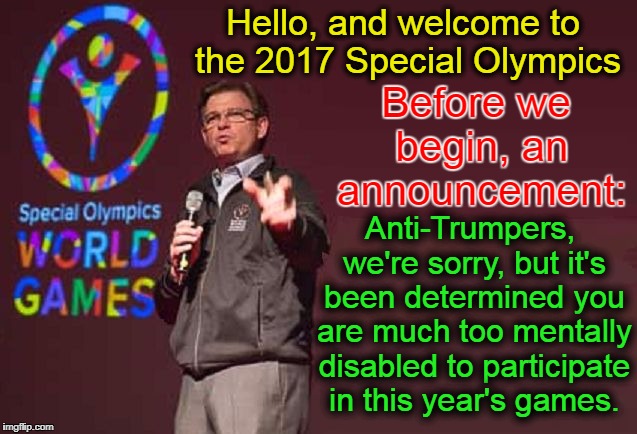 Besides, It's not cool when the Special Olympics participants are all making fun of the Anti-Trumpers and making them cry. | Hello, and welcome to the 2017 Special Olympics; Before we begin, an announcement:; Anti-Trumpers, we're sorry, but it's been determined you are much too mentally disabled to participate in this year's games. | image tagged in memes,funny,funny memes,mxm | made w/ Imgflip meme maker