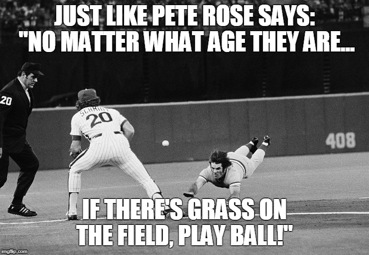 Just like Pete Rose says... | JUST LIKE PETE ROSE SAYS: "NO MATTER WHAT AGE THEY ARE... IF THERE'S GRASS ON THE FIELD, PLAY BALL!" | image tagged in baseball,mlb,pete rose | made w/ Imgflip meme maker