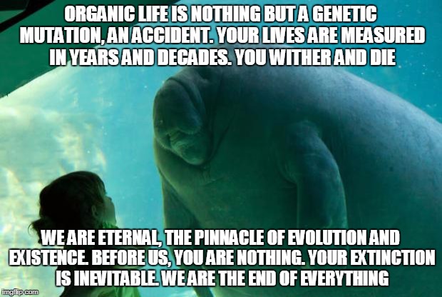 Overlord Manatee | ORGANIC LIFE IS NOTHING BUT A GENETIC MUTATION, AN ACCIDENT. YOUR LIVES ARE MEASURED IN YEARS AND DECADES. YOU WITHER AND DIE; WE ARE ETERNAL, THE PINNACLE OF EVOLUTION AND EXISTENCE. BEFORE US, YOU ARE NOTHING. YOUR EXTINCTION IS INEVITABLE. WE ARE THE END OF EVERYTHING | image tagged in overlord manatee | made w/ Imgflip meme maker
