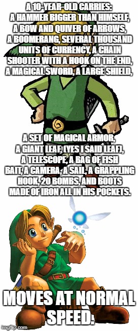 How do you do it Link??? | A 10-YEAR-OLD CARRIES: A HAMMER BIGGER THAN HIMSELF, A BOW AND QUIVER OF ARROWS, A BOOMERANG, SEVERAL THOUSAND UNITS OF CURRENCY, A CHAIN SHOOTER WITH A HOOK ON THE END, A MAGICAL SWORD, A LARGE SHIELD, A SET OF MAGICAL ARMOR, A GIANT LEAF, (YES I SAID LEAF), A TELESCOPE, A BAG OF FISH BAIT, A CAMERA, A SAIL, A GRAPPLING HOOK, 20 BOMBS, AND BOOTS MADE OF IRON ALL IN HIS POCKETS. MOVES AT NORMAL SPEED. | image tagged in legend of zelda,link,memes,funny | made w/ Imgflip meme maker