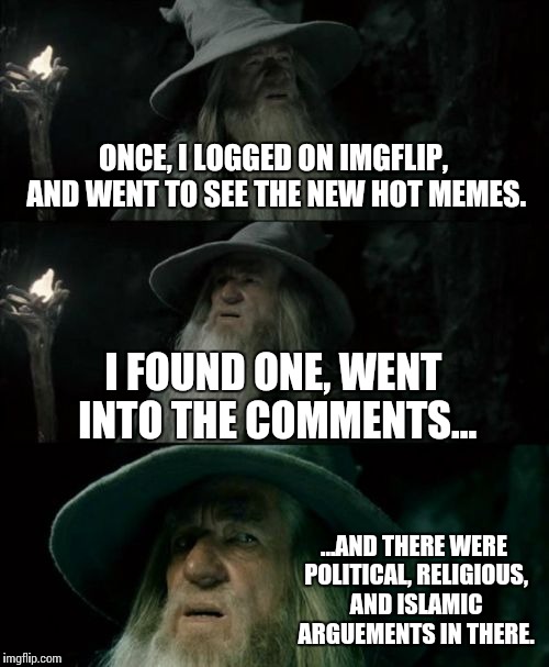 What we all seem to see. | ONCE, I LOGGED ON IMGFLIP, AND WENT TO SEE THE NEW HOT MEMES. I FOUND ONE, WENT INTO THE COMMENTS... ...AND THERE WERE POLITICAL, RELIGIOUS, AND ISLAMIC ARGUEMENTS IN THERE. | image tagged in memes,confused gandalf,funny,imgflip,politics,religion | made w/ Imgflip meme maker