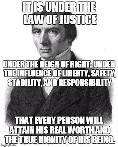 Bastiat | IT IS UNDER THE LAW OF JUSTICE; UNDER THE REIGN OF RIGHT; UNDER THE INFLUENCE OF LIBERTY, SAFETY, STABILITY, AND RESPONSIBILITY; THAT EVERY PERSON WILL ATTAIN HIS REAL WORTH AND THE TRUE DIGNITY OF HIS BEING. | image tagged in bastiat | made w/ Imgflip meme maker