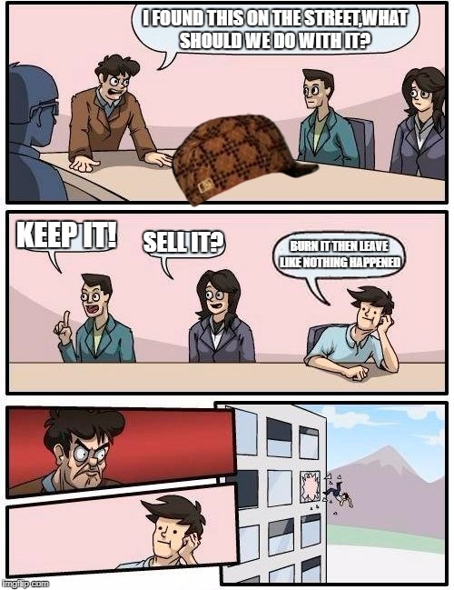 Boardroom Meeting Suggestion | I FOUND THIS ON THE STREET,WHAT SHOULD WE DO WITH IT? KEEP IT! SELL IT? BURN IT THEN LEAVE LIKE NOTHING HAPPENED | image tagged in memes,boardroom meeting suggestion,scumbag | made w/ Imgflip meme maker