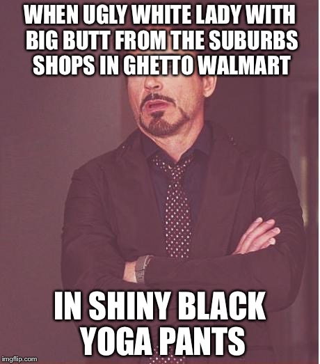Face You Make Robert Downey Jr Meme | WHEN UGLY WHITE LADY WITH BIG BUTT FROM THE SUBURBS SHOPS IN GHETTO WALMART; IN SHINY BLACK YOGA PANTS | image tagged in memes,face you make robert downey jr | made w/ Imgflip meme maker