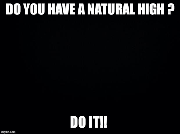 Black background | DO YOU HAVE A NATURAL HIGH ? DO IT!! | image tagged in black background | made w/ Imgflip meme maker