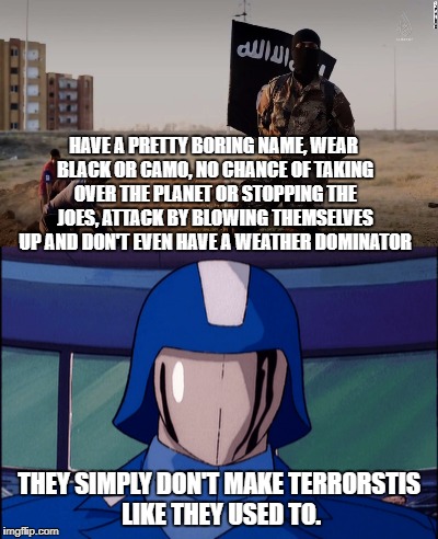 They Simply Don't Make Terrorists Like They Used To | HAVE A PRETTY BORING NAME, WEAR BLACK OR CAMO, NO CHANCE OF TAKING OVER THE PLANET OR STOPPING THE JOES, ATTACK BY BLOWING THEMSELVES UP AND DON'T EVEN HAVE A WEATHER DOMINATOR; THEY SIMPLY DON'T MAKE TERRORSTIS LIKE THEY USED TO. | image tagged in gi joe,cobra,transformers,memes,funny,isis | made w/ Imgflip meme maker