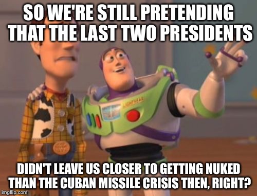 X, X Everywhere Meme | SO WE'RE STILL PRETENDING THAT THE LAST TWO PRESIDENTS DIDN'T LEAVE US CLOSER TO GETTING NUKED THAN THE CUBAN MISSILE CRISIS THEN, RIGHT? | image tagged in memes,x x everywhere | made w/ Imgflip meme maker