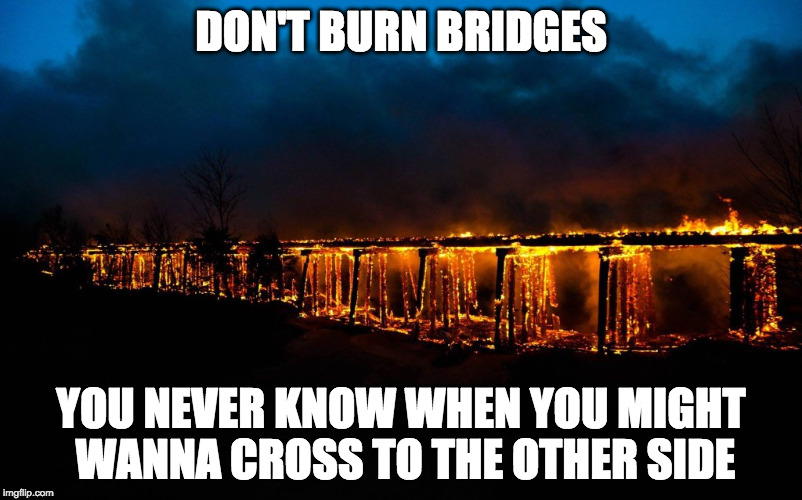 DON'T BURN BRIDGES; YOU NEVER KNOW WHEN YOU MIGHT WANNA CROSS TO THE OTHER SIDE | image tagged in relationships | made w/ Imgflip meme maker