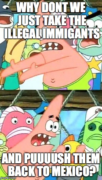 Put It Somewhere Else Patrick | WHY DONT WE JUST TAKE THE ILLEGAL IMMIGANTS; AND PUUUUSH THEM BACK TO MEXICO? | image tagged in memes,put it somewhere else patrick | made w/ Imgflip meme maker