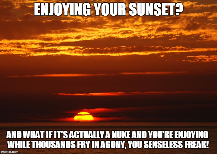 ENJOYING YOUR SUNSET? AND WHAT IF IT'S ACTUALLY A NUKE AND YOU'RE ENJOYING WHILE THOUSANDS FRY IN AGONY, YOU SENSELESS FREAK! | image tagged in sunset | made w/ Imgflip meme maker