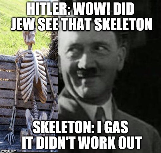 Hitler laugh  | HITLER: WOW! DID JEW SEE THAT SKELETON; SKELETON: I GAS IT DIDN'T WORK OUT | image tagged in hitler laugh | made w/ Imgflip meme maker