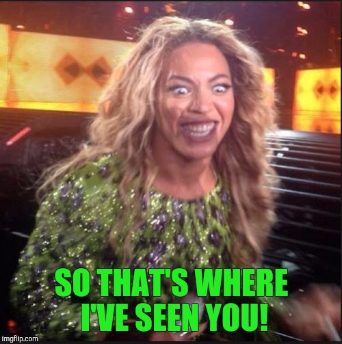 Memes, Beyonce | SO THAT'S WHERE I'VE SEEN YOU! | image tagged in memes beyonce | made w/ Imgflip meme maker
