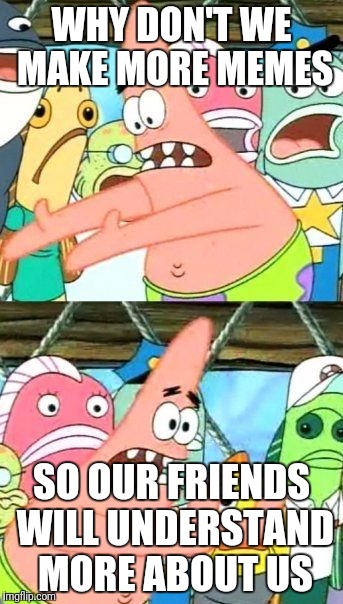 Put It Somewhere Else Patrick | WHY DON'T WE MAKE MORE MEMES; SO OUR FRIENDS WILL UNDERSTAND MORE ABOUT US | image tagged in memes,put it somewhere else patrick | made w/ Imgflip meme maker