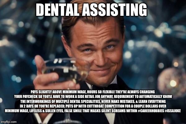 Leonardo Dicaprio Cheers Meme | DENTAL ASSISTING; PAYS SLIGHTLY ABOVE MINIMUM WAGE, HOURS SO FLEXIBLE THEY'RE ALWAYS CHANGING YOUR PAYCHECK SO YOU'LL HAVE TO WORK A SIDE RETAIL JOB ANYWAY, REQUIREMENT TO AUTOMATICALLY KNOW THE INTERWORKINGS OF MULTIPLE DENTAL SPECIALITIES, NEVER MAKE MISTAKES, & LEARN EVERYTHING IN 2 DAYS OR YOU'RE REPLACED; PUTS UP WITH CUTTHROAT COMPETITION FOR A COUPLE DOLLARS OVER MINIMUM WAGE, LIFELESS & SULLEN EYES, FALSE SMILE THAT MASKS SILENT SCREAMS WITHIN #CAREERHOBBIES #ISSAJOKE | image tagged in memes,leonardo dicaprio cheers | made w/ Imgflip meme maker