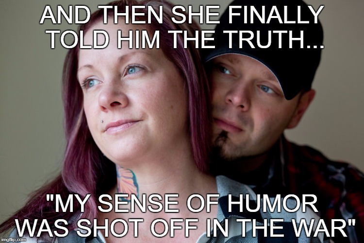 AND THEN SHE FINALLY TOLD HIM THE TRUTH... "MY SENSE OF HUMOR WAS SHOT OFF IN THE WAR" | image tagged in humorless | made w/ Imgflip meme maker