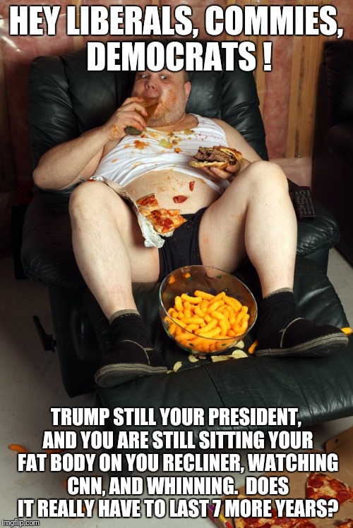 fat man on lazyboy | HEY LIBERALS, COMMIES, DEMOCRATS ! TRUMP STILL YOUR PRESIDENT, AND YOU ARE STILL SITTING YOUR FAT BODY ON YOU RECLINER, WATCHING CNN, AND WHINNING.  DOES IT REALLY HAVE TO LAST 7 MORE YEARS? | image tagged in fat man on lazyboy | made w/ Imgflip meme maker