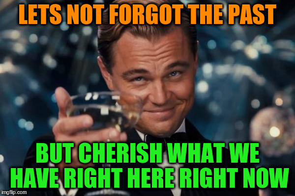 Leonardo Dicaprio Cheers Meme | LETS NOT FORGOT THE PAST BUT CHERISH WHAT WE HAVE RIGHT HERE RIGHT NOW | image tagged in memes,leonardo dicaprio cheers | made w/ Imgflip meme maker