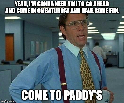 That Would Be Great | YEAH, I'M GONNA NEED YOU TO GO AHEAD AND COME IN ON SATURDAY AND HAVE SOME FUN. COME TO PADDY'S | image tagged in memes,that would be great | made w/ Imgflip meme maker