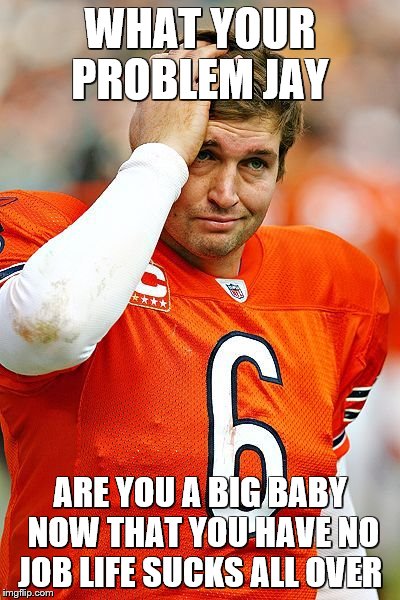 Chicago Bears | WHAT YOUR PROBLEM JAY; ARE YOU A BIG BABY NOW THAT YOU HAVE NO JOB LIFE SUCKS ALL OVER | image tagged in chicago bears | made w/ Imgflip meme maker