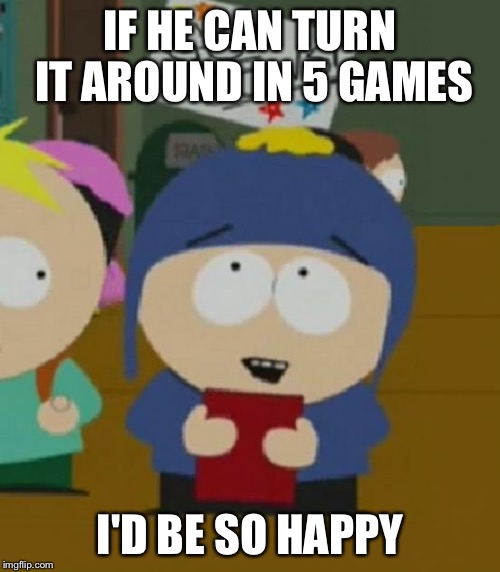 I would be so happy | IF HE CAN TURN IT AROUND IN 5 GAMES; I'D BE SO HAPPY | image tagged in i would be so happy | made w/ Imgflip meme maker