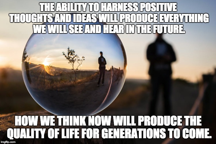 Positive thought for the future | THE ABILITY TO HARNESS POSITIVE THOUGHTS AND IDEAS WILL PRODUCE EVERYTHING WE WILL SEE AND HEAR IN THE FUTURE. HOW WE THINK NOW WILL PRODUCE THE QUALITY OF LIFE FOR GENERATIONS TO COME. | image tagged in inspirational quote,deep thoughts,positive thinking,great idea,universe,wisdom | made w/ Imgflip meme maker