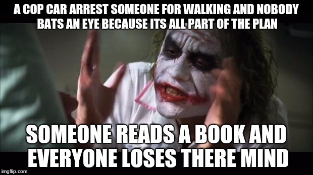 Joker Lose Mind | A COP CAR ARREST SOMEONE FOR WALKING AND NOBODY BATS AN EYE BECAUSE ITS ALL PART OF THE PLAN; SOMEONE READS A BOOK AND EVERYONE LOSES THERE MIND | image tagged in joker lose mind | made w/ Imgflip meme maker