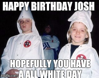 Kool Kid Klan Meme | HAPPY BIRTHDAY JOSH; HOPEFULLY YOU HAVE A ALL WHITE DAY | image tagged in memes,kool kid klan | made w/ Imgflip meme maker