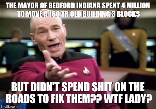 Picard Wtf | THE MAYOR OF BEDFORD INDIANA SPENT 4 MILLION TO MOVE A 160 YR OLD BUILDING 3 BLOCKS; BUT DIDN'T SPEND SHIT ON THE ROADS TO FIX THEM?? WTF LADY? | image tagged in memes,picard wtf | made w/ Imgflip meme maker