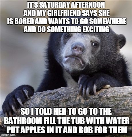When i'm working shes not | IT'S SATURDAY AFTERNOON AND MY GIRLFRIEND SAYS SHE IS BORED AND WANTS TO GO SOMEWHERE AND DO SOMETHING EXCITING; SO I TOLD HER TO GO TO THE BATHROOM FILL THE TUB WITH WATER PUT APPLES IN IT AND BOB FOR THEM | image tagged in memes,confession bear,relationship,funny | made w/ Imgflip meme maker