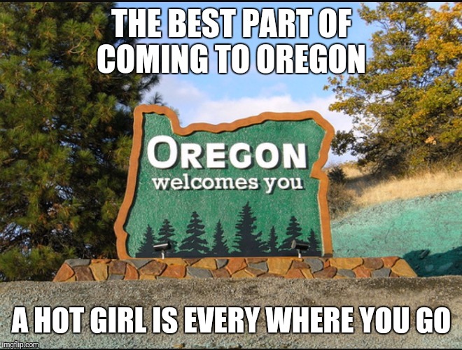 Oregon welcome | THE BEST PART OF COMING TO OREGON; A HOT GIRL IS EVERY WHERE YOU GO | image tagged in oregon welcome | made w/ Imgflip meme maker