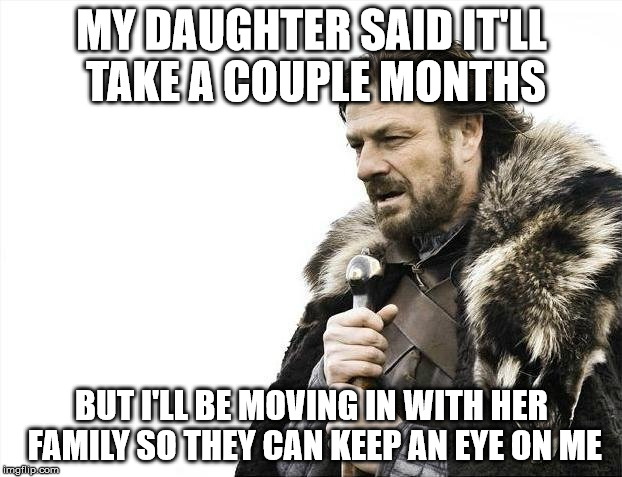 Brace Yourselves X is Coming Meme | MY DAUGHTER SAID IT'LL TAKE A COUPLE MONTHS BUT I'LL BE MOVING IN WITH HER FAMILY SO THEY CAN KEEP AN EYE ON ME | image tagged in memes,brace yourselves x is coming | made w/ Imgflip meme maker