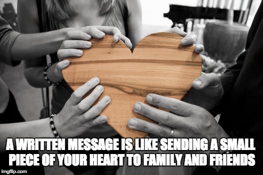 A written message to family and friends | A WRITTEN MESSAGE IS LIKE SENDING A SMALL PIECE OF YOUR HEART TO FAMILY AND FRIENDS | image tagged in message,inspirational,wisdom,love,family,friends | made w/ Imgflip meme maker