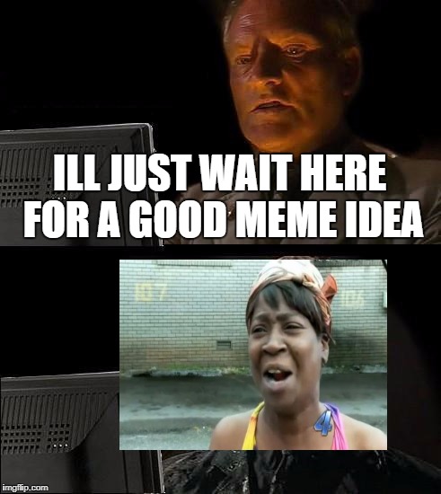 I tried... :P | ILL JUST WAIT HERE FOR A GOOD MEME IDEA | image tagged in memes,ill just wait here,aint nobody got time for that | made w/ Imgflip meme maker