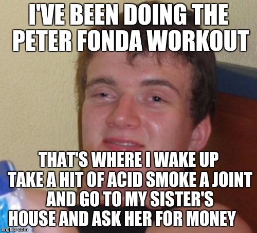 10 Guy Meme | I'VE BEEN DOING THE PETER FONDA WORKOUT; THAT'S WHERE I WAKE UP TAKE A HIT OF ACID SMOKE A JOINT AND GO TO MY SISTER'S HOUSE AND ASK HER FOR MONEY | image tagged in memes,10 guy | made w/ Imgflip meme maker