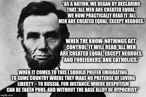 Abe | “AS A NATION, WE BEGAN BY DECLARING THAT 'ALL MEN ARE CREATED EQUAL.' WE NOW PRACTICALLY READ IT 'ALL MEN ARE CREATED EQUAL, EXCEPT NEGROES.'; WHEN THE KNOW-NOTHINGS GET CONTROL, IT WILL READ 'ALL MEN ARE CREATED EQUAL, EXCEPT NEGROES, AND FOREIGNERS, AND CATHOLICS.'; WHEN IT COMES TO THIS I SHOULD PREFER EMIGRATING TO SOME COUNTRY WHERE THEY MAKE NO PRETENSE OF LOVING LIBERTY – TO RUSSIA, FOR INSTANCE, WHERE DESPOTISM CAN BE TAKEN PURE, AND WITHOUT THE BASE ALLOY OF HYPOCRISY.” | image tagged in lincoln,wisdom | made w/ Imgflip meme maker