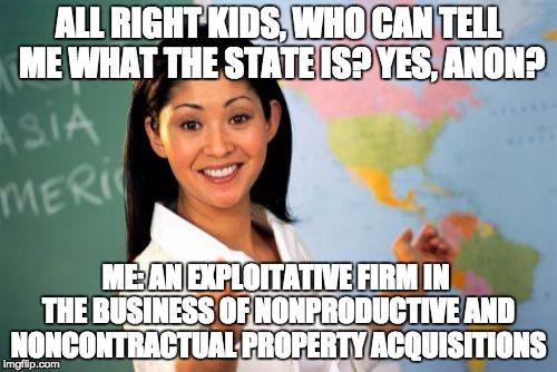 Unhelpful High School Teacher Meme | ALL RIGHT KIDS, WHO CAN TELL ME WHAT THE STATE IS? YES, ANON? ME: AN EXPLOITATIVE FIRM IN THE BUSINESS OF NONPRODUCTIVE AND NONCONTRACTUAL PROPERTY ACQUISITIONS | image tagged in memes,unhelpful high school teacher | made w/ Imgflip meme maker
