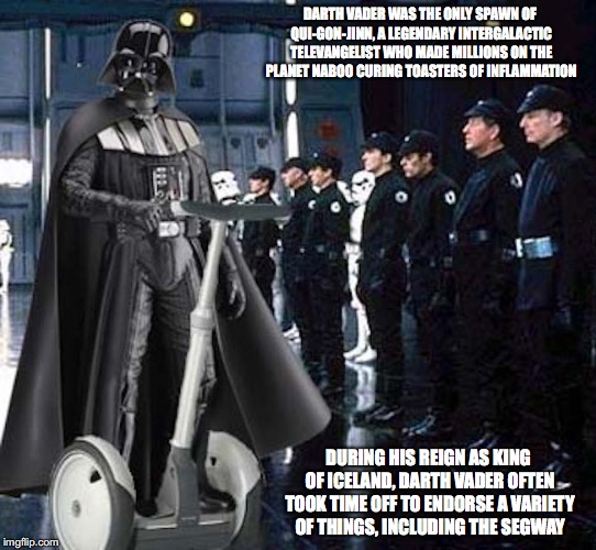 Vader's Segway | DARTH VADER WAS THE ONLY SPAWN OF QUI-GON-JINN, A LEGENDARY INTERGALACTIC TELEVANGELIST WHO MADE MILLIONS ON THE PLANET NABOO CURING TOASTERS OF INFLAMMATION; DURING HIS REIGN AS KING OF ICELAND, DARTH VADER OFTEN TOOK TIME OFF TO ENDORSE A VARIETY OF THINGS, INCLUDING THE SEGWAY | image tagged in memes,star wars,darth vader,segway | made w/ Imgflip meme maker