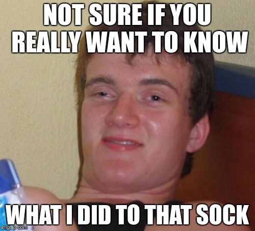 10 Guy Meme | NOT SURE IF YOU REALLY WANT TO KNOW WHAT I DID TO THAT SOCK | image tagged in memes,10 guy | made w/ Imgflip meme maker