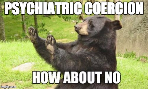 How About No Bear | PSYCHIATRIC COERCION | image tagged in memes,how about no bear | made w/ Imgflip meme maker