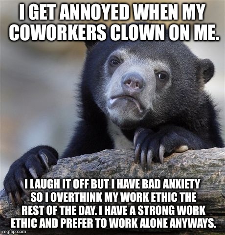 Confession Bear Meme | I GET ANNOYED WHEN MY COWORKERS CLOWN ON ME. I LAUGH IT OFF BUT I HAVE BAD ANXIETY SO I OVERTHINK MY WORK ETHIC THE REST OF THE DAY. I HAVE A STRONG WORK ETHIC AND PREFER TO WORK ALONE ANYWAYS. | image tagged in memes,confession bear | made w/ Imgflip meme maker