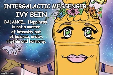 INTERGALACTIC MESSENGER IVY BEIN  | INTERGALACTIC MESSENGER; IVY BEIN; BALANCE…  Happiness is not a matter of intensity but of balance, order, rhythm and harmony. | image tagged in balance,inspirational quote,positive thinking,creativity,hope and change,deep thoughts | made w/ Imgflip meme maker