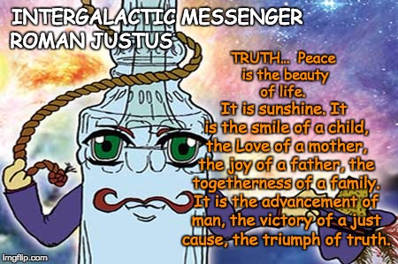 INTERGALACTIC MESSENGER ROMAN JUSTUS | INTERGALACTIC MESSENGER; TRUTH…  Peace is the beauty of life. ROMAN JUSTUS; It is sunshine. It is the smile of a child, the Love of a mother, the joy of a father, the togetherness of a family. It is the advancement of man, the victory of a just cause, the triumph of truth. | image tagged in truth,inspirational quote,positive thinking,creativity,hope and change,deep thoughts | made w/ Imgflip meme maker